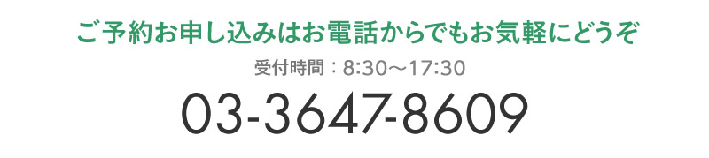 ご予約お申し込みはお電話からでもお気軽にどうぞ　受付時間:8:30～17:30　03-3647-8609