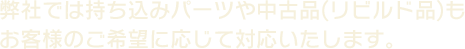 弊社では持ち込みパーツや中古品(リビルド品)もお客様のご希望に応じていたします。