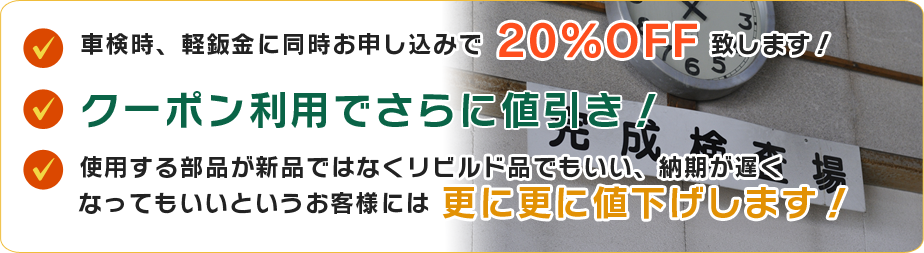 車検時、軽鈑金に同時お申し込みで 20%OFF 致します！ クーポン利用でさらに値引き！ 使用する部品が新品ではなくリビルド品でもいい、納期が遅く なってもいいというお客様には 更に更に値下げします！