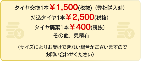 タイヤ交換1本 ￥1,620（税込）（弊社購入時）持込タイヤ1本 ￥2,700（税込）タイヤ廃棄1本 ￥324（税込）その他、見積有 （サイズによりお受けできない場合がございますのでお問い合わせください）